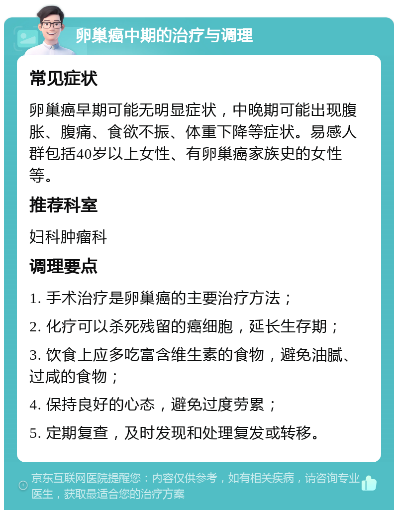 卵巢癌中期的治疗与调理 常见症状 卵巢癌早期可能无明显症状，中晚期可能出现腹胀、腹痛、食欲不振、体重下降等症状。易感人群包括40岁以上女性、有卵巢癌家族史的女性等。 推荐科室 妇科肿瘤科 调理要点 1. 手术治疗是卵巢癌的主要治疗方法； 2. 化疗可以杀死残留的癌细胞，延长生存期； 3. 饮食上应多吃富含维生素的食物，避免油腻、过咸的食物； 4. 保持良好的心态，避免过度劳累； 5. 定期复查，及时发现和处理复发或转移。