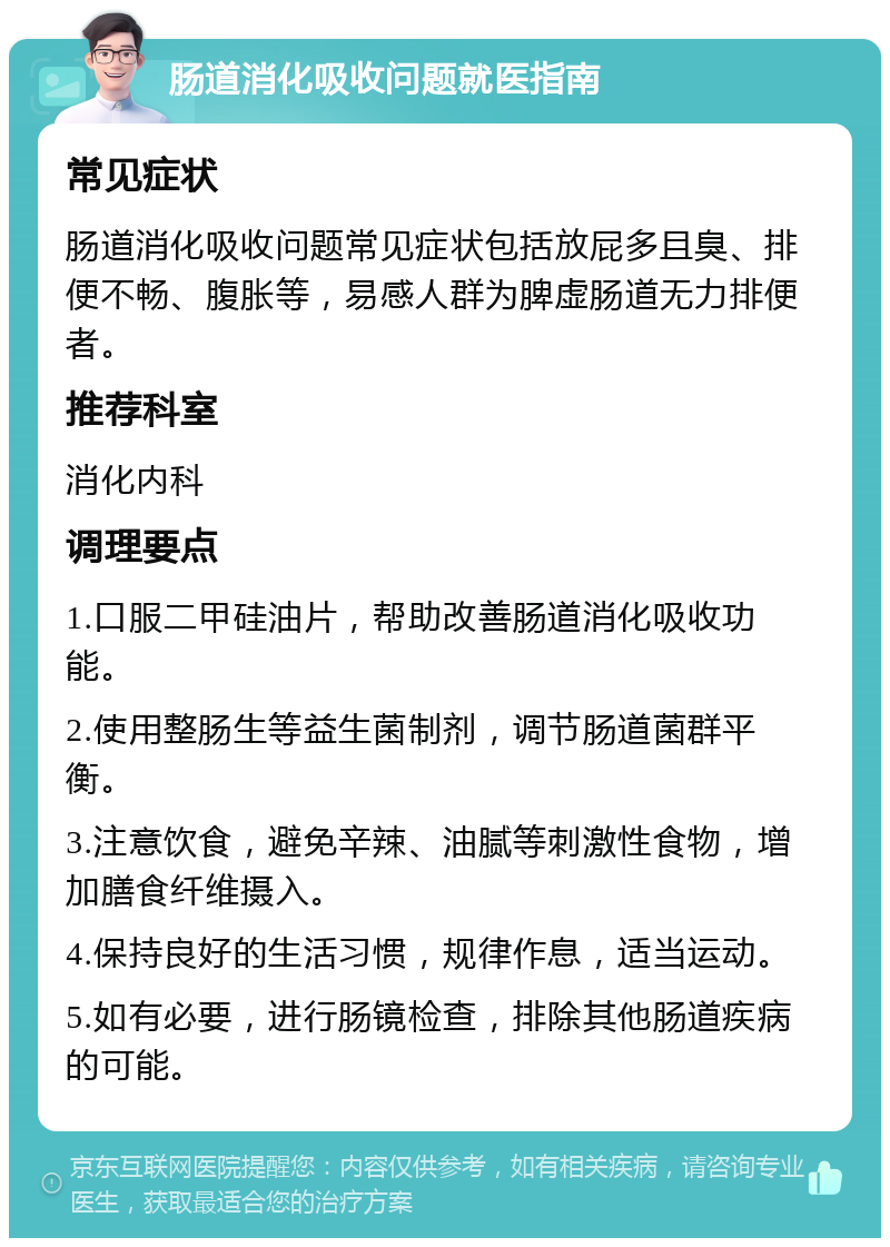 肠道消化吸收问题就医指南 常见症状 肠道消化吸收问题常见症状包括放屁多且臭、排便不畅、腹胀等，易感人群为脾虚肠道无力排便者。 推荐科室 消化内科 调理要点 1.口服二甲硅油片，帮助改善肠道消化吸收功能。 2.使用整肠生等益生菌制剂，调节肠道菌群平衡。 3.注意饮食，避免辛辣、油腻等刺激性食物，增加膳食纤维摄入。 4.保持良好的生活习惯，规律作息，适当运动。 5.如有必要，进行肠镜检查，排除其他肠道疾病的可能。