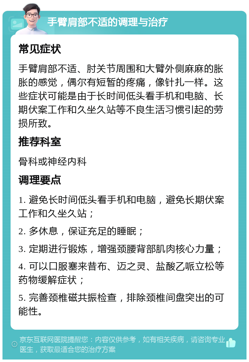 手臂肩部不适的调理与治疗 常见症状 手臂肩部不适、肘关节周围和大臂外侧麻麻的胀胀的感觉，偶尔有短暂的疼痛，像针扎一样。这些症状可能是由于长时间低头看手机和电脑、长期伏案工作和久坐久站等不良生活习惯引起的劳损所致。 推荐科室 骨科或神经内科 调理要点 1. 避免长时间低头看手机和电脑，避免长期伏案工作和久坐久站； 2. 多休息，保证充足的睡眠； 3. 定期进行锻炼，增强颈腰背部肌肉核心力量； 4. 可以口服塞来昔布、迈之灵、盐酸乙哌立松等药物缓解症状； 5. 完善颈椎磁共振检查，排除颈椎间盘突出的可能性。