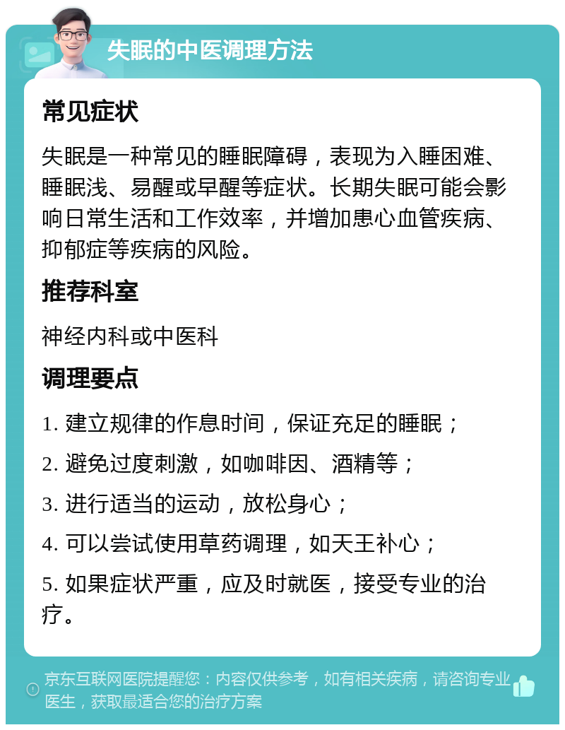 失眠的中医调理方法 常见症状 失眠是一种常见的睡眠障碍，表现为入睡困难、睡眠浅、易醒或早醒等症状。长期失眠可能会影响日常生活和工作效率，并增加患心血管疾病、抑郁症等疾病的风险。 推荐科室 神经内科或中医科 调理要点 1. 建立规律的作息时间，保证充足的睡眠； 2. 避免过度刺激，如咖啡因、酒精等； 3. 进行适当的运动，放松身心； 4. 可以尝试使用草药调理，如天王补心； 5. 如果症状严重，应及时就医，接受专业的治疗。