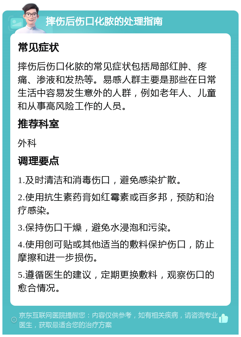 摔伤后伤口化脓的处理指南 常见症状 摔伤后伤口化脓的常见症状包括局部红肿、疼痛、渗液和发热等。易感人群主要是那些在日常生活中容易发生意外的人群，例如老年人、儿童和从事高风险工作的人员。 推荐科室 外科 调理要点 1.及时清洁和消毒伤口，避免感染扩散。 2.使用抗生素药膏如红霉素或百多邦，预防和治疗感染。 3.保持伤口干燥，避免水浸泡和污染。 4.使用创可贴或其他适当的敷料保护伤口，防止摩擦和进一步损伤。 5.遵循医生的建议，定期更换敷料，观察伤口的愈合情况。