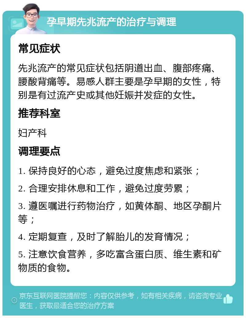 孕早期先兆流产的治疗与调理 常见症状 先兆流产的常见症状包括阴道出血、腹部疼痛、腰酸背痛等。易感人群主要是孕早期的女性，特别是有过流产史或其他妊娠并发症的女性。 推荐科室 妇产科 调理要点 1. 保持良好的心态，避免过度焦虑和紧张； 2. 合理安排休息和工作，避免过度劳累； 3. 遵医嘱进行药物治疗，如黄体酮、地区孕酮片等； 4. 定期复查，及时了解胎儿的发育情况； 5. 注意饮食营养，多吃富含蛋白质、维生素和矿物质的食物。