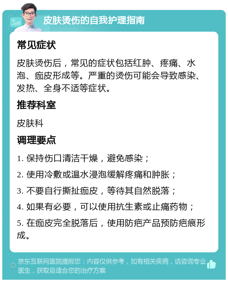 皮肤烫伤的自我护理指南 常见症状 皮肤烫伤后，常见的症状包括红肿、疼痛、水泡、痂皮形成等。严重的烫伤可能会导致感染、发热、全身不适等症状。 推荐科室 皮肤科 调理要点 1. 保持伤口清洁干燥，避免感染； 2. 使用冷敷或温水浸泡缓解疼痛和肿胀； 3. 不要自行撕扯痂皮，等待其自然脱落； 4. 如果有必要，可以使用抗生素或止痛药物； 5. 在痂皮完全脱落后，使用防疤产品预防疤痕形成。