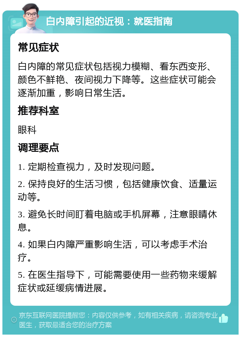 白内障引起的近视：就医指南 常见症状 白内障的常见症状包括视力模糊、看东西变形、颜色不鲜艳、夜间视力下降等。这些症状可能会逐渐加重，影响日常生活。 推荐科室 眼科 调理要点 1. 定期检查视力，及时发现问题。 2. 保持良好的生活习惯，包括健康饮食、适量运动等。 3. 避免长时间盯着电脑或手机屏幕，注意眼睛休息。 4. 如果白内障严重影响生活，可以考虑手术治疗。 5. 在医生指导下，可能需要使用一些药物来缓解症状或延缓病情进展。