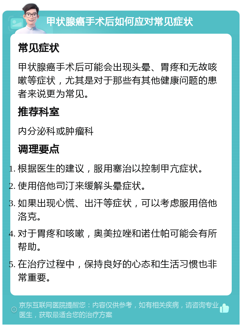 甲状腺癌手术后如何应对常见症状 常见症状 甲状腺癌手术后可能会出现头晕、胃疼和无故咳嗽等症状，尤其是对于那些有其他健康问题的患者来说更为常见。 推荐科室 内分泌科或肿瘤科 调理要点 根据医生的建议，服用塞治以控制甲亢症状。 使用倍他司汀来缓解头晕症状。 如果出现心慌、出汗等症状，可以考虑服用倍他洛克。 对于胃疼和咳嗽，奥美拉唑和诺仕帕可能会有所帮助。 在治疗过程中，保持良好的心态和生活习惯也非常重要。