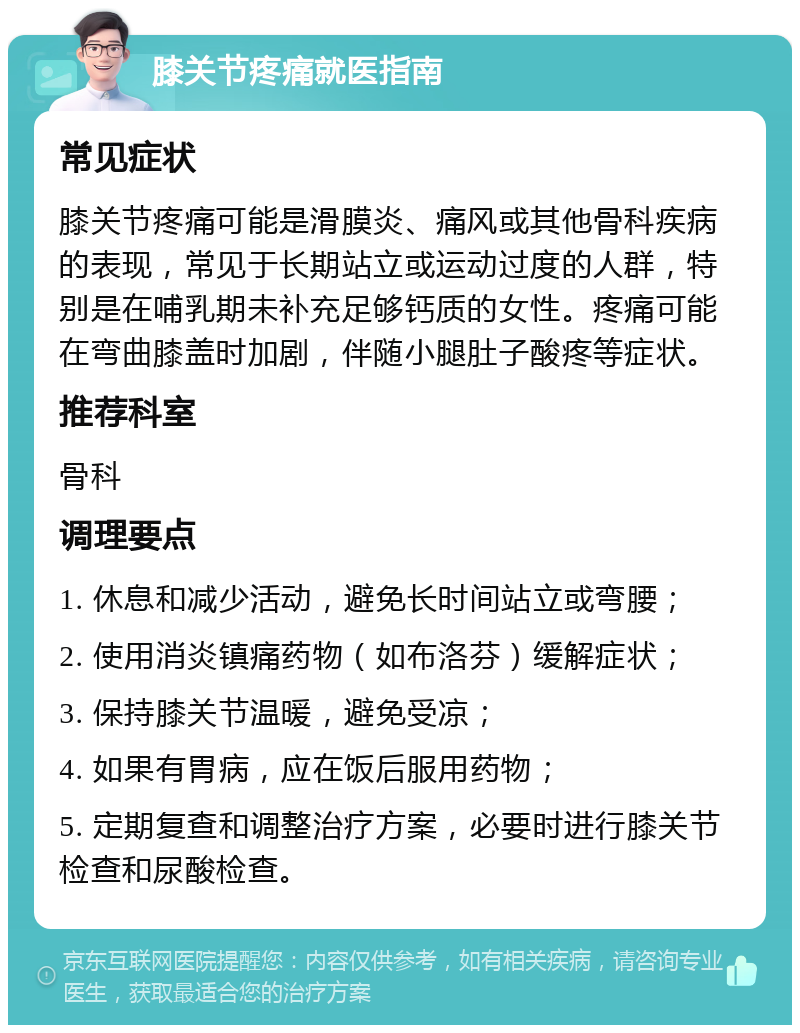 膝关节疼痛就医指南 常见症状 膝关节疼痛可能是滑膜炎、痛风或其他骨科疾病的表现，常见于长期站立或运动过度的人群，特别是在哺乳期未补充足够钙质的女性。疼痛可能在弯曲膝盖时加剧，伴随小腿肚子酸疼等症状。 推荐科室 骨科 调理要点 1. 休息和减少活动，避免长时间站立或弯腰； 2. 使用消炎镇痛药物（如布洛芬）缓解症状； 3. 保持膝关节温暖，避免受凉； 4. 如果有胃病，应在饭后服用药物； 5. 定期复查和调整治疗方案，必要时进行膝关节检查和尿酸检查。