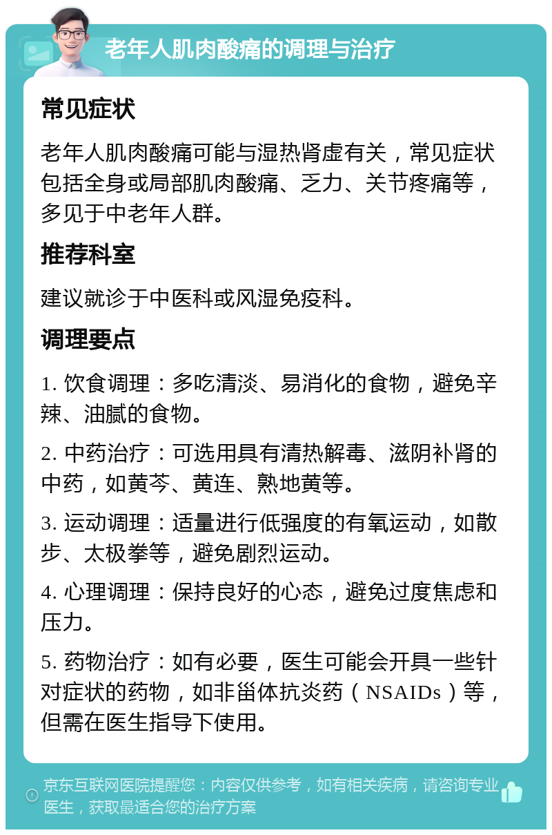 老年人肌肉酸痛的调理与治疗 常见症状 老年人肌肉酸痛可能与湿热肾虚有关，常见症状包括全身或局部肌肉酸痛、乏力、关节疼痛等，多见于中老年人群。 推荐科室 建议就诊于中医科或风湿免疫科。 调理要点 1. 饮食调理：多吃清淡、易消化的食物，避免辛辣、油腻的食物。 2. 中药治疗：可选用具有清热解毒、滋阴补肾的中药，如黄芩、黄连、熟地黄等。 3. 运动调理：适量进行低强度的有氧运动，如散步、太极拳等，避免剧烈运动。 4. 心理调理：保持良好的心态，避免过度焦虑和压力。 5. 药物治疗：如有必要，医生可能会开具一些针对症状的药物，如非甾体抗炎药（NSAIDs）等，但需在医生指导下使用。