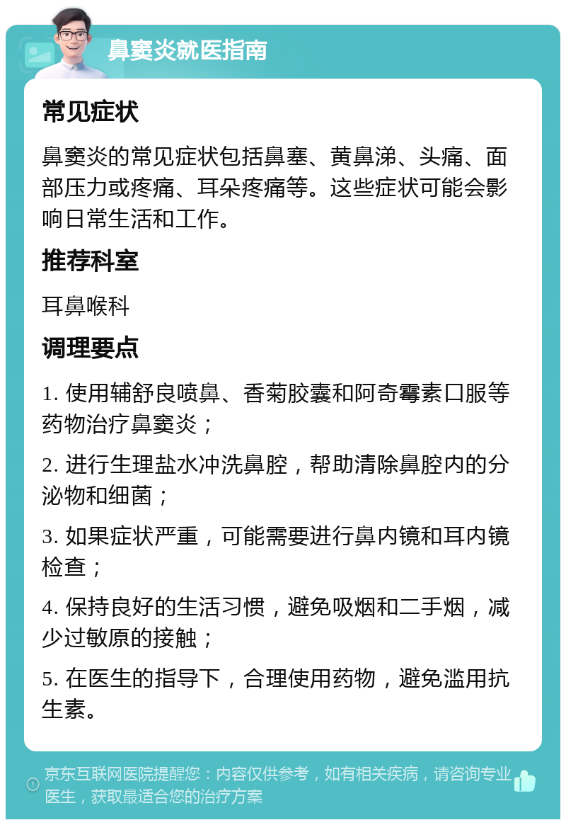 鼻窦炎就医指南 常见症状 鼻窦炎的常见症状包括鼻塞、黄鼻涕、头痛、面部压力或疼痛、耳朵疼痛等。这些症状可能会影响日常生活和工作。 推荐科室 耳鼻喉科 调理要点 1. 使用辅舒良喷鼻、香菊胶囊和阿奇霉素口服等药物治疗鼻窦炎； 2. 进行生理盐水冲洗鼻腔，帮助清除鼻腔内的分泌物和细菌； 3. 如果症状严重，可能需要进行鼻内镜和耳内镜检查； 4. 保持良好的生活习惯，避免吸烟和二手烟，减少过敏原的接触； 5. 在医生的指导下，合理使用药物，避免滥用抗生素。