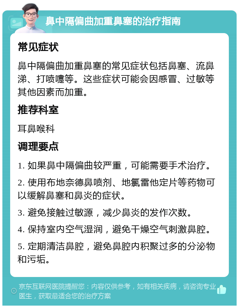 鼻中隔偏曲加重鼻塞的治疗指南 常见症状 鼻中隔偏曲加重鼻塞的常见症状包括鼻塞、流鼻涕、打喷嚏等。这些症状可能会因感冒、过敏等其他因素而加重。 推荐科室 耳鼻喉科 调理要点 1. 如果鼻中隔偏曲较严重，可能需要手术治疗。 2. 使用布地奈德鼻喷剂、地氯雷他定片等药物可以缓解鼻塞和鼻炎的症状。 3. 避免接触过敏源，减少鼻炎的发作次数。 4. 保持室内空气湿润，避免干燥空气刺激鼻腔。 5. 定期清洁鼻腔，避免鼻腔内积聚过多的分泌物和污垢。