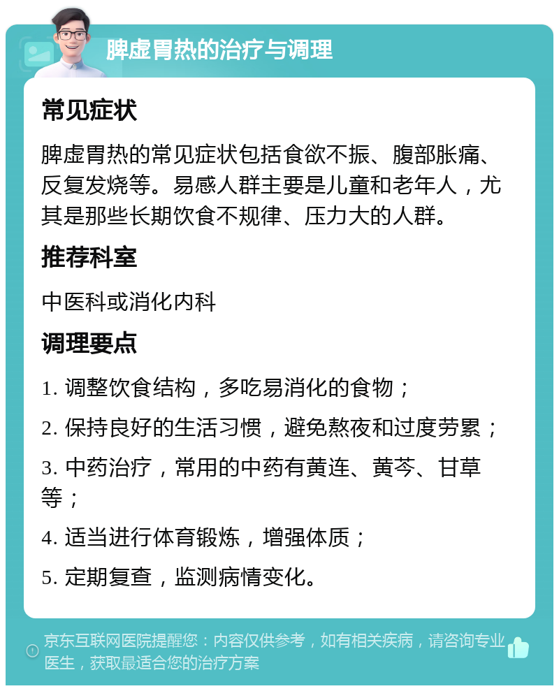 脾虚胃热的治疗与调理 常见症状 脾虚胃热的常见症状包括食欲不振、腹部胀痛、反复发烧等。易感人群主要是儿童和老年人，尤其是那些长期饮食不规律、压力大的人群。 推荐科室 中医科或消化内科 调理要点 1. 调整饮食结构，多吃易消化的食物； 2. 保持良好的生活习惯，避免熬夜和过度劳累； 3. 中药治疗，常用的中药有黄连、黄芩、甘草等； 4. 适当进行体育锻炼，增强体质； 5. 定期复查，监测病情变化。