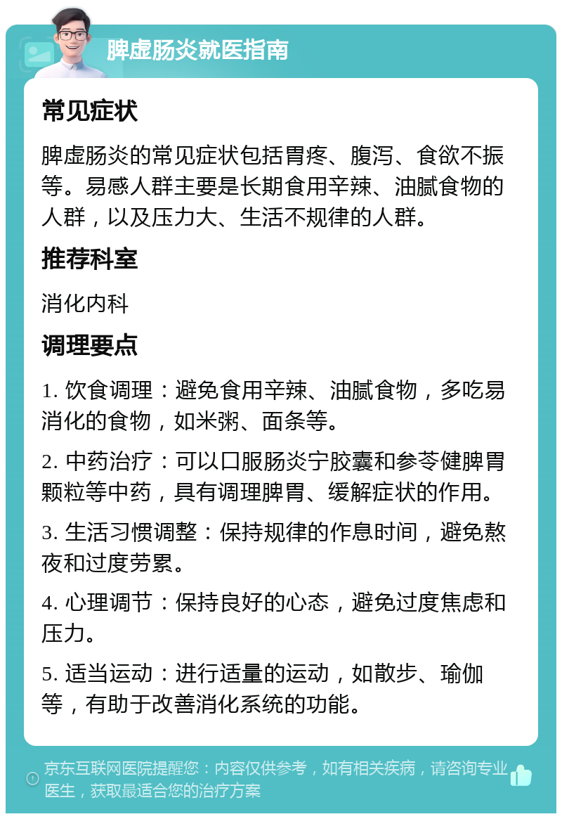 脾虚肠炎就医指南 常见症状 脾虚肠炎的常见症状包括胃疼、腹泻、食欲不振等。易感人群主要是长期食用辛辣、油腻食物的人群，以及压力大、生活不规律的人群。 推荐科室 消化内科 调理要点 1. 饮食调理：避免食用辛辣、油腻食物，多吃易消化的食物，如米粥、面条等。 2. 中药治疗：可以口服肠炎宁胶囊和参苓健脾胃颗粒等中药，具有调理脾胃、缓解症状的作用。 3. 生活习惯调整：保持规律的作息时间，避免熬夜和过度劳累。 4. 心理调节：保持良好的心态，避免过度焦虑和压力。 5. 适当运动：进行适量的运动，如散步、瑜伽等，有助于改善消化系统的功能。