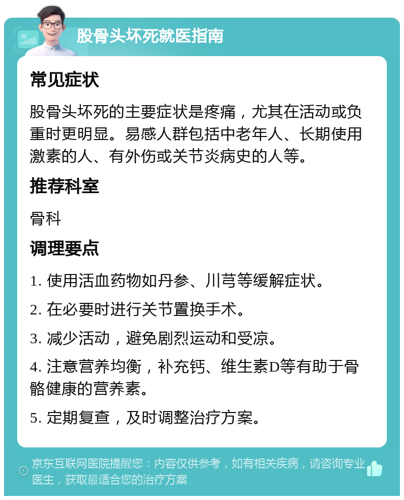 股骨头坏死就医指南 常见症状 股骨头坏死的主要症状是疼痛，尤其在活动或负重时更明显。易感人群包括中老年人、长期使用激素的人、有外伤或关节炎病史的人等。 推荐科室 骨科 调理要点 1. 使用活血药物如丹参、川芎等缓解症状。 2. 在必要时进行关节置换手术。 3. 减少活动，避免剧烈运动和受凉。 4. 注意营养均衡，补充钙、维生素D等有助于骨骼健康的营养素。 5. 定期复查，及时调整治疗方案。