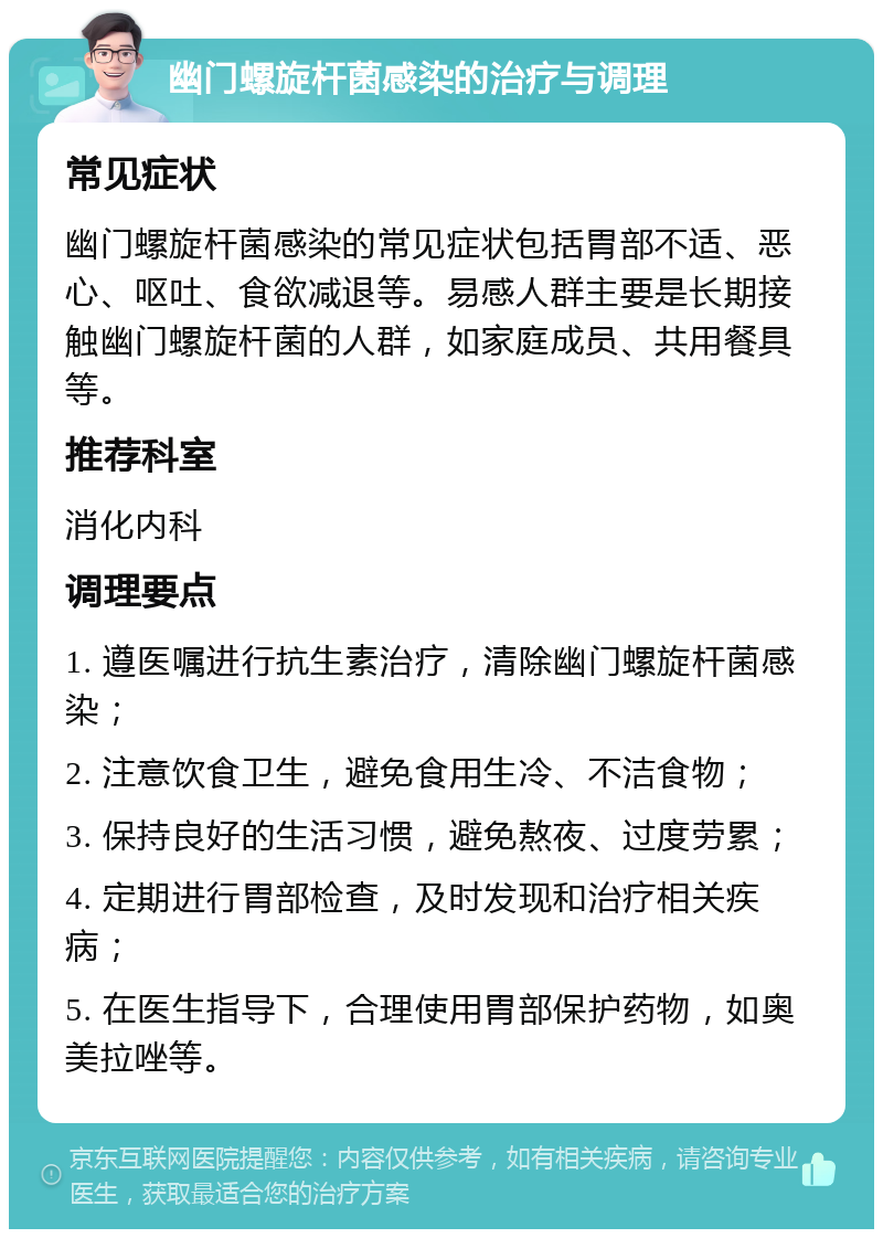 幽门螺旋杆菌感染的治疗与调理 常见症状 幽门螺旋杆菌感染的常见症状包括胃部不适、恶心、呕吐、食欲减退等。易感人群主要是长期接触幽门螺旋杆菌的人群，如家庭成员、共用餐具等。 推荐科室 消化内科 调理要点 1. 遵医嘱进行抗生素治疗，清除幽门螺旋杆菌感染； 2. 注意饮食卫生，避免食用生冷、不洁食物； 3. 保持良好的生活习惯，避免熬夜、过度劳累； 4. 定期进行胃部检查，及时发现和治疗相关疾病； 5. 在医生指导下，合理使用胃部保护药物，如奥美拉唑等。