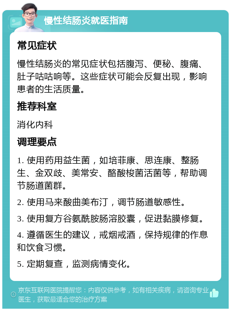 慢性结肠炎就医指南 常见症状 慢性结肠炎的常见症状包括腹泻、便秘、腹痛、肚子咕咕响等。这些症状可能会反复出现，影响患者的生活质量。 推荐科室 消化内科 调理要点 1. 使用药用益生菌，如培菲康、思连康、整肠生、金双歧、美常安、酪酸梭菌活菌等，帮助调节肠道菌群。 2. 使用马来酸曲美布汀，调节肠道敏感性。 3. 使用复方谷氨酰胺肠溶胶囊，促进黏膜修复。 4. 遵循医生的建议，戒烟戒酒，保持规律的作息和饮食习惯。 5. 定期复查，监测病情变化。