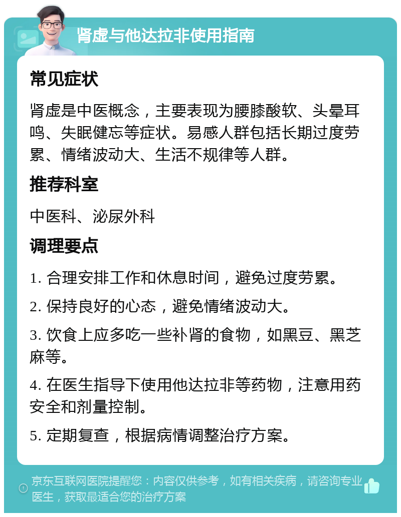 肾虚与他达拉非使用指南 常见症状 肾虚是中医概念，主要表现为腰膝酸软、头晕耳鸣、失眠健忘等症状。易感人群包括长期过度劳累、情绪波动大、生活不规律等人群。 推荐科室 中医科、泌尿外科 调理要点 1. 合理安排工作和休息时间，避免过度劳累。 2. 保持良好的心态，避免情绪波动大。 3. 饮食上应多吃一些补肾的食物，如黑豆、黑芝麻等。 4. 在医生指导下使用他达拉非等药物，注意用药安全和剂量控制。 5. 定期复查，根据病情调整治疗方案。