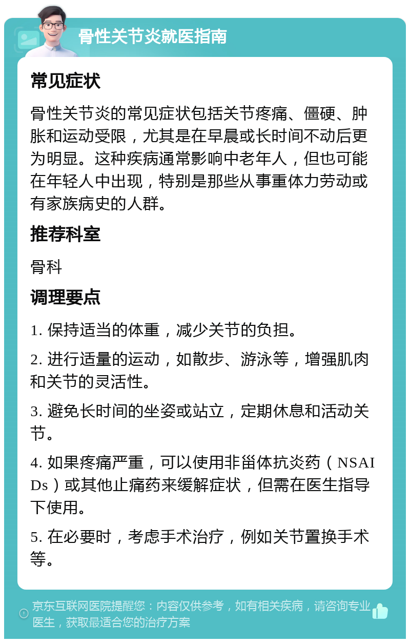 骨性关节炎就医指南 常见症状 骨性关节炎的常见症状包括关节疼痛、僵硬、肿胀和运动受限，尤其是在早晨或长时间不动后更为明显。这种疾病通常影响中老年人，但也可能在年轻人中出现，特别是那些从事重体力劳动或有家族病史的人群。 推荐科室 骨科 调理要点 1. 保持适当的体重，减少关节的负担。 2. 进行适量的运动，如散步、游泳等，增强肌肉和关节的灵活性。 3. 避免长时间的坐姿或站立，定期休息和活动关节。 4. 如果疼痛严重，可以使用非甾体抗炎药（NSAIDs）或其他止痛药来缓解症状，但需在医生指导下使用。 5. 在必要时，考虑手术治疗，例如关节置换手术等。