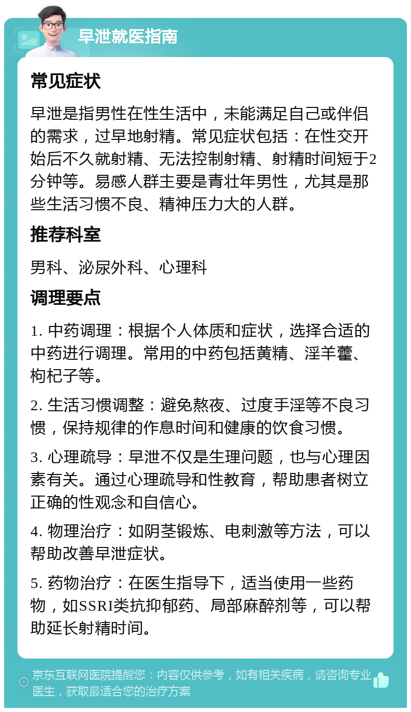 早泄就医指南 常见症状 早泄是指男性在性生活中，未能满足自己或伴侣的需求，过早地射精。常见症状包括：在性交开始后不久就射精、无法控制射精、射精时间短于2分钟等。易感人群主要是青壮年男性，尤其是那些生活习惯不良、精神压力大的人群。 推荐科室 男科、泌尿外科、心理科 调理要点 1. 中药调理：根据个人体质和症状，选择合适的中药进行调理。常用的中药包括黄精、淫羊藿、枸杞子等。 2. 生活习惯调整：避免熬夜、过度手淫等不良习惯，保持规律的作息时间和健康的饮食习惯。 3. 心理疏导：早泄不仅是生理问题，也与心理因素有关。通过心理疏导和性教育，帮助患者树立正确的性观念和自信心。 4. 物理治疗：如阴茎锻炼、电刺激等方法，可以帮助改善早泄症状。 5. 药物治疗：在医生指导下，适当使用一些药物，如SSRI类抗抑郁药、局部麻醉剂等，可以帮助延长射精时间。