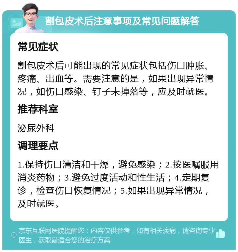 割包皮术后注意事项及常见问题解答 常见症状 割包皮术后可能出现的常见症状包括伤口肿胀、疼痛、出血等。需要注意的是，如果出现异常情况，如伤口感染、钉子未掉落等，应及时就医。 推荐科室 泌尿外科 调理要点 1.保持伤口清洁和干燥，避免感染；2.按医嘱服用消炎药物；3.避免过度活动和性生活；4.定期复诊，检查伤口恢复情况；5.如果出现异常情况，及时就医。