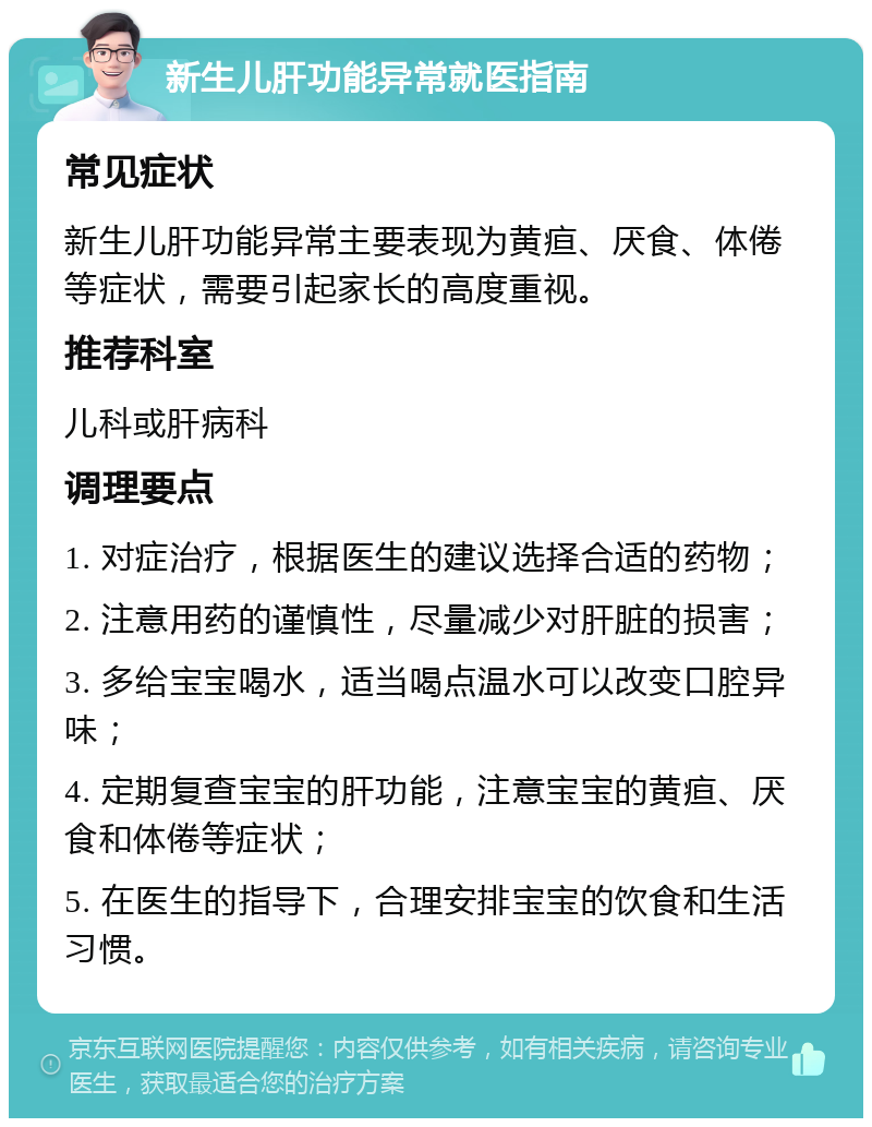 新生儿肝功能异常就医指南 常见症状 新生儿肝功能异常主要表现为黄疸、厌食、体倦等症状，需要引起家长的高度重视。 推荐科室 儿科或肝病科 调理要点 1. 对症治疗，根据医生的建议选择合适的药物； 2. 注意用药的谨慎性，尽量减少对肝脏的损害； 3. 多给宝宝喝水，适当喝点温水可以改变口腔异味； 4. 定期复查宝宝的肝功能，注意宝宝的黄疸、厌食和体倦等症状； 5. 在医生的指导下，合理安排宝宝的饮食和生活习惯。