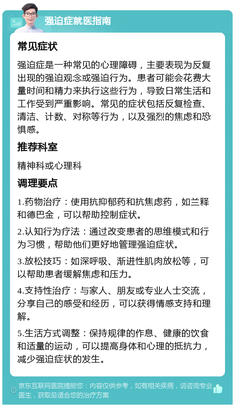 强迫症就医指南 常见症状 强迫症是一种常见的心理障碍，主要表现为反复出现的强迫观念或强迫行为。患者可能会花费大量时间和精力来执行这些行为，导致日常生活和工作受到严重影响。常见的症状包括反复检查、清洁、计数、对称等行为，以及强烈的焦虑和恐惧感。 推荐科室 精神科或心理科 调理要点 1.药物治疗：使用抗抑郁药和抗焦虑药，如兰释和德巴金，可以帮助控制症状。 2.认知行为疗法：通过改变患者的思维模式和行为习惯，帮助他们更好地管理强迫症状。 3.放松技巧：如深呼吸、渐进性肌肉放松等，可以帮助患者缓解焦虑和压力。 4.支持性治疗：与家人、朋友或专业人士交流，分享自己的感受和经历，可以获得情感支持和理解。 5.生活方式调整：保持规律的作息、健康的饮食和适量的运动，可以提高身体和心理的抵抗力，减少强迫症状的发生。