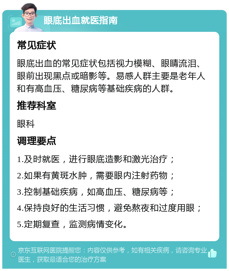 眼底出血就医指南 常见症状 眼底出血的常见症状包括视力模糊、眼睛流泪、眼前出现黑点或暗影等。易感人群主要是老年人和有高血压、糖尿病等基础疾病的人群。 推荐科室 眼科 调理要点 1.及时就医，进行眼底造影和激光治疗； 2.如果有黄斑水肿，需要眼内注射药物； 3.控制基础疾病，如高血压、糖尿病等； 4.保持良好的生活习惯，避免熬夜和过度用眼； 5.定期复查，监测病情变化。