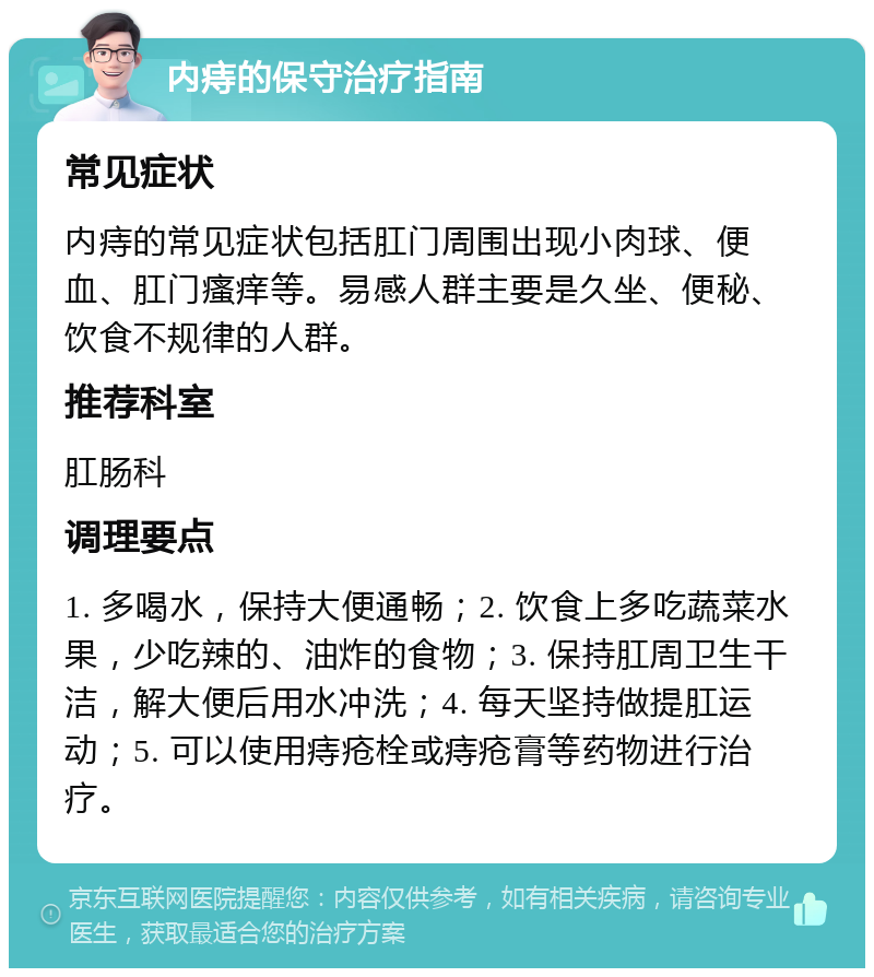 内痔的保守治疗指南 常见症状 内痔的常见症状包括肛门周围出现小肉球、便血、肛门瘙痒等。易感人群主要是久坐、便秘、饮食不规律的人群。 推荐科室 肛肠科 调理要点 1. 多喝水，保持大便通畅；2. 饮食上多吃蔬菜水果，少吃辣的、油炸的食物；3. 保持肛周卫生干洁，解大便后用水冲洗；4. 每天坚持做提肛运动；5. 可以使用痔疮栓或痔疮膏等药物进行治疗。