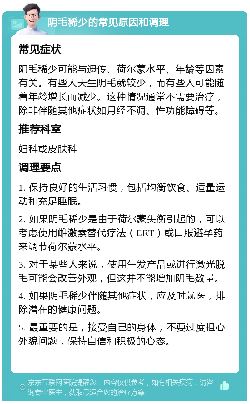 阴毛稀少的常见原因和调理 常见症状 阴毛稀少可能与遗传、荷尔蒙水平、年龄等因素有关。有些人天生阴毛就较少，而有些人可能随着年龄增长而减少。这种情况通常不需要治疗，除非伴随其他症状如月经不调、性功能障碍等。 推荐科室 妇科或皮肤科 调理要点 1. 保持良好的生活习惯，包括均衡饮食、适量运动和充足睡眠。 2. 如果阴毛稀少是由于荷尔蒙失衡引起的，可以考虑使用雌激素替代疗法（ERT）或口服避孕药来调节荷尔蒙水平。 3. 对于某些人来说，使用生发产品或进行激光脱毛可能会改善外观，但这并不能增加阴毛数量。 4. 如果阴毛稀少伴随其他症状，应及时就医，排除潜在的健康问题。 5. 最重要的是，接受自己的身体，不要过度担心外貌问题，保持自信和积极的心态。