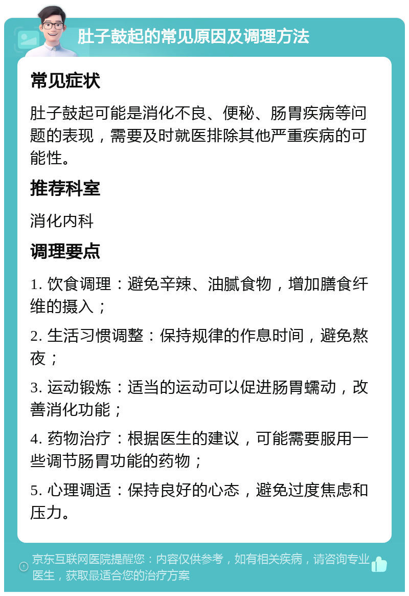 肚子鼓起的常见原因及调理方法 常见症状 肚子鼓起可能是消化不良、便秘、肠胃疾病等问题的表现，需要及时就医排除其他严重疾病的可能性。 推荐科室 消化内科 调理要点 1. 饮食调理：避免辛辣、油腻食物，增加膳食纤维的摄入； 2. 生活习惯调整：保持规律的作息时间，避免熬夜； 3. 运动锻炼：适当的运动可以促进肠胃蠕动，改善消化功能； 4. 药物治疗：根据医生的建议，可能需要服用一些调节肠胃功能的药物； 5. 心理调适：保持良好的心态，避免过度焦虑和压力。