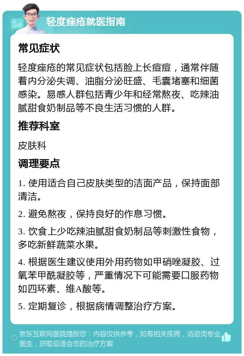 轻度痤疮就医指南 常见症状 轻度痤疮的常见症状包括脸上长痘痘，通常伴随着内分泌失调、油脂分泌旺盛、毛囊堵塞和细菌感染。易感人群包括青少年和经常熬夜、吃辣油腻甜食奶制品等不良生活习惯的人群。 推荐科室 皮肤科 调理要点 1. 使用适合自己皮肤类型的洁面产品，保持面部清洁。 2. 避免熬夜，保持良好的作息习惯。 3. 饮食上少吃辣油腻甜食奶制品等刺激性食物，多吃新鲜蔬菜水果。 4. 根据医生建议使用外用药物如甲硝唑凝胶、过氧苯甲酰凝胶等，严重情况下可能需要口服药物如四环素、维A酸等。 5. 定期复诊，根据病情调整治疗方案。