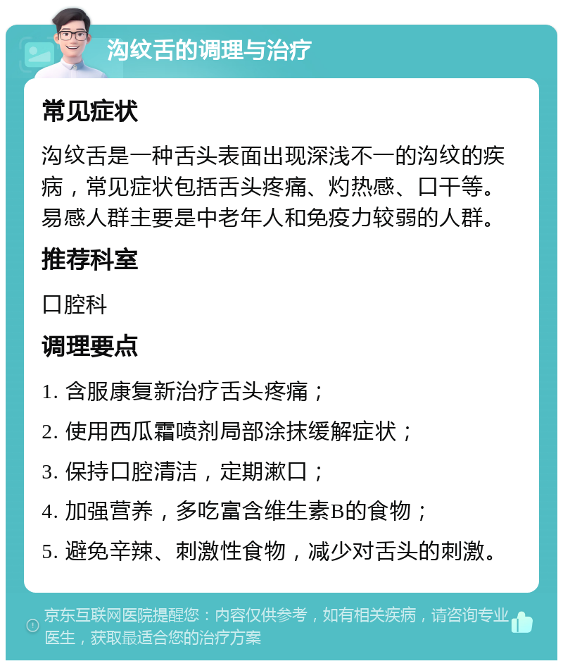 沟纹舌的调理与治疗 常见症状 沟纹舌是一种舌头表面出现深浅不一的沟纹的疾病，常见症状包括舌头疼痛、灼热感、口干等。易感人群主要是中老年人和免疫力较弱的人群。 推荐科室 口腔科 调理要点 1. 含服康复新治疗舌头疼痛； 2. 使用西瓜霜喷剂局部涂抹缓解症状； 3. 保持口腔清洁，定期漱口； 4. 加强营养，多吃富含维生素B的食物； 5. 避免辛辣、刺激性食物，减少对舌头的刺激。