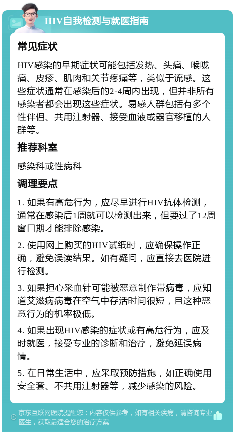 HIV自我检测与就医指南 常见症状 HIV感染的早期症状可能包括发热、头痛、喉咙痛、皮疹、肌肉和关节疼痛等，类似于流感。这些症状通常在感染后的2-4周内出现，但并非所有感染者都会出现这些症状。易感人群包括有多个性伴侣、共用注射器、接受血液或器官移植的人群等。 推荐科室 感染科或性病科 调理要点 1. 如果有高危行为，应尽早进行HIV抗体检测，通常在感染后1周就可以检测出来，但要过了12周窗口期才能排除感染。 2. 使用网上购买的HIV试纸时，应确保操作正确，避免误读结果。如有疑问，应直接去医院进行检测。 3. 如果担心采血针可能被恶意制作带病毒，应知道艾滋病病毒在空气中存活时间很短，且这种恶意行为的机率极低。 4. 如果出现HIV感染的症状或有高危行为，应及时就医，接受专业的诊断和治疗，避免延误病情。 5. 在日常生活中，应采取预防措施，如正确使用安全套、不共用注射器等，减少感染的风险。