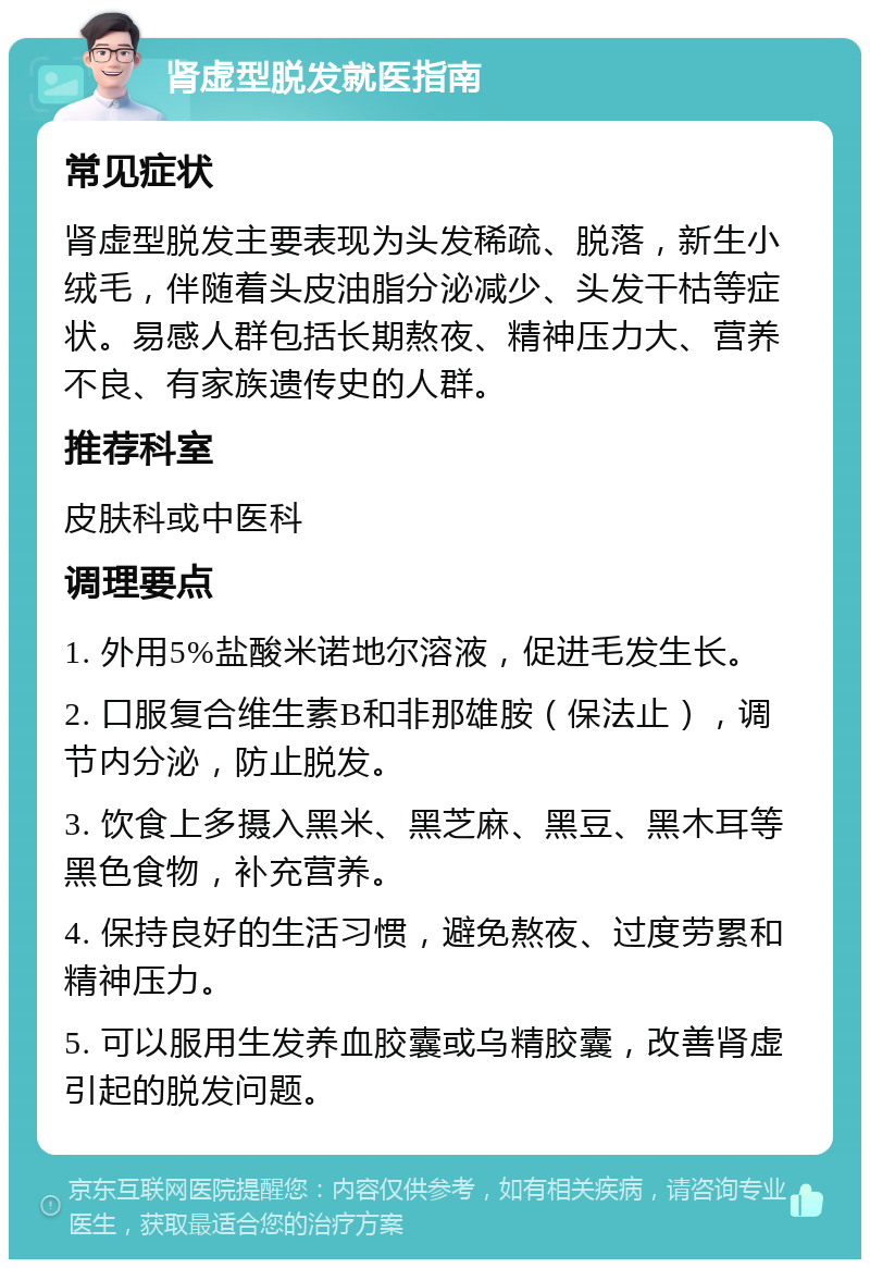 肾虚型脱发就医指南 常见症状 肾虚型脱发主要表现为头发稀疏、脱落，新生小绒毛，伴随着头皮油脂分泌减少、头发干枯等症状。易感人群包括长期熬夜、精神压力大、营养不良、有家族遗传史的人群。 推荐科室 皮肤科或中医科 调理要点 1. 外用5%盐酸米诺地尔溶液，促进毛发生长。 2. 口服复合维生素B和非那雄胺（保法止），调节内分泌，防止脱发。 3. 饮食上多摄入黑米、黑芝麻、黑豆、黑木耳等黑色食物，补充营养。 4. 保持良好的生活习惯，避免熬夜、过度劳累和精神压力。 5. 可以服用生发养血胶囊或乌精胶囊，改善肾虚引起的脱发问题。