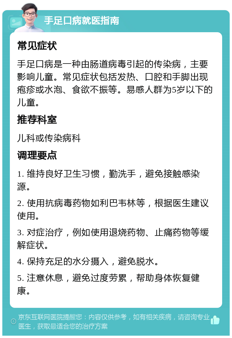 手足口病就医指南 常见症状 手足口病是一种由肠道病毒引起的传染病，主要影响儿童。常见症状包括发热、口腔和手脚出现疱疹或水泡、食欲不振等。易感人群为5岁以下的儿童。 推荐科室 儿科或传染病科 调理要点 1. 维持良好卫生习惯，勤洗手，避免接触感染源。 2. 使用抗病毒药物如利巴韦林等，根据医生建议使用。 3. 对症治疗，例如使用退烧药物、止痛药物等缓解症状。 4. 保持充足的水分摄入，避免脱水。 5. 注意休息，避免过度劳累，帮助身体恢复健康。