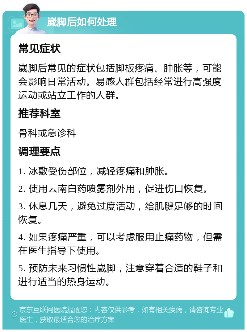 崴脚后如何处理 常见症状 崴脚后常见的症状包括脚板疼痛、肿胀等，可能会影响日常活动。易感人群包括经常进行高强度运动或站立工作的人群。 推荐科室 骨科或急诊科 调理要点 1. 冰敷受伤部位，减轻疼痛和肿胀。 2. 使用云南白药喷雾剂外用，促进伤口恢复。 3. 休息几天，避免过度活动，给肌腱足够的时间恢复。 4. 如果疼痛严重，可以考虑服用止痛药物，但需在医生指导下使用。 5. 预防未来习惯性崴脚，注意穿着合适的鞋子和进行适当的热身运动。