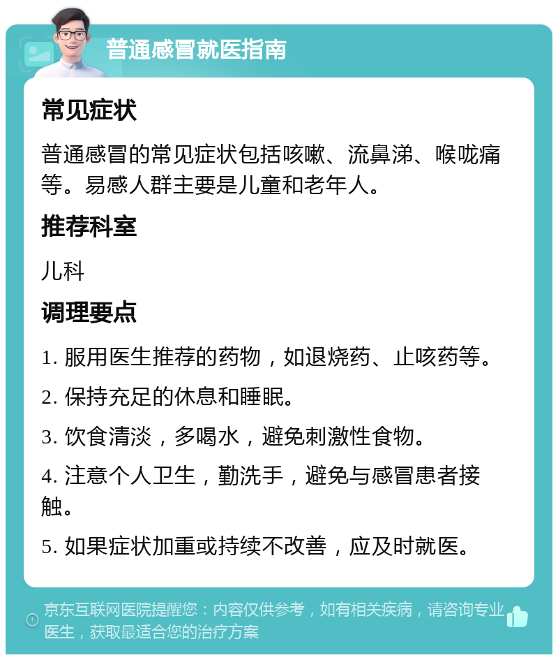 普通感冒就医指南 常见症状 普通感冒的常见症状包括咳嗽、流鼻涕、喉咙痛等。易感人群主要是儿童和老年人。 推荐科室 儿科 调理要点 1. 服用医生推荐的药物，如退烧药、止咳药等。 2. 保持充足的休息和睡眠。 3. 饮食清淡，多喝水，避免刺激性食物。 4. 注意个人卫生，勤洗手，避免与感冒患者接触。 5. 如果症状加重或持续不改善，应及时就医。