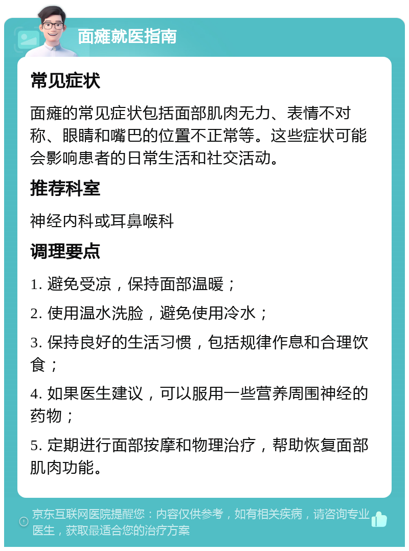 面瘫就医指南 常见症状 面瘫的常见症状包括面部肌肉无力、表情不对称、眼睛和嘴巴的位置不正常等。这些症状可能会影响患者的日常生活和社交活动。 推荐科室 神经内科或耳鼻喉科 调理要点 1. 避免受凉，保持面部温暖； 2. 使用温水洗脸，避免使用冷水； 3. 保持良好的生活习惯，包括规律作息和合理饮食； 4. 如果医生建议，可以服用一些营养周围神经的药物； 5. 定期进行面部按摩和物理治疗，帮助恢复面部肌肉功能。