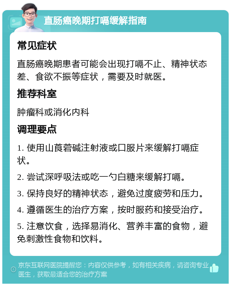 直肠癌晚期打嗝缓解指南 常见症状 直肠癌晚期患者可能会出现打嗝不止、精神状态差、食欲不振等症状，需要及时就医。 推荐科室 肿瘤科或消化内科 调理要点 1. 使用山莨菪碱注射液或口服片来缓解打嗝症状。 2. 尝试深呼吸法或吃一勺白糖来缓解打嗝。 3. 保持良好的精神状态，避免过度疲劳和压力。 4. 遵循医生的治疗方案，按时服药和接受治疗。 5. 注意饮食，选择易消化、营养丰富的食物，避免刺激性食物和饮料。