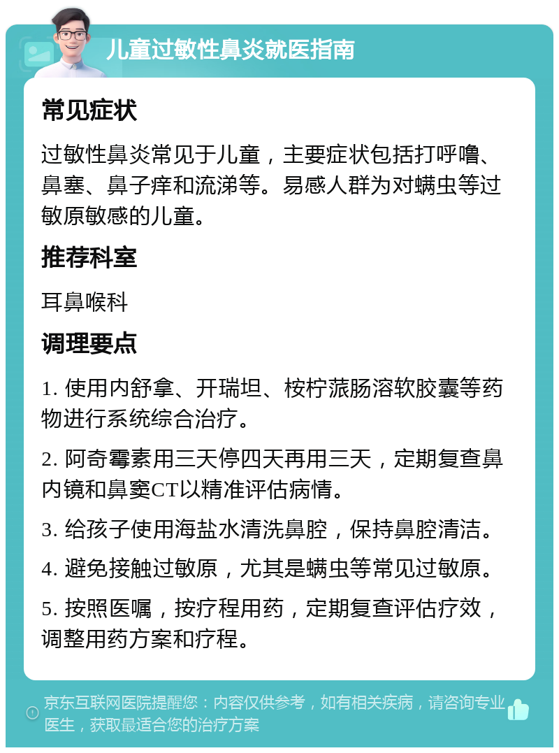 儿童过敏性鼻炎就医指南 常见症状 过敏性鼻炎常见于儿童，主要症状包括打呼噜、鼻塞、鼻子痒和流涕等。易感人群为对螨虫等过敏原敏感的儿童。 推荐科室 耳鼻喉科 调理要点 1. 使用内舒拿、开瑞坦、桉柠蒎肠溶软胶囊等药物进行系统综合治疗。 2. 阿奇霉素用三天停四天再用三天，定期复查鼻内镜和鼻窦CT以精准评估病情。 3. 给孩子使用海盐水清洗鼻腔，保持鼻腔清洁。 4. 避免接触过敏原，尤其是螨虫等常见过敏原。 5. 按照医嘱，按疗程用药，定期复查评估疗效，调整用药方案和疗程。