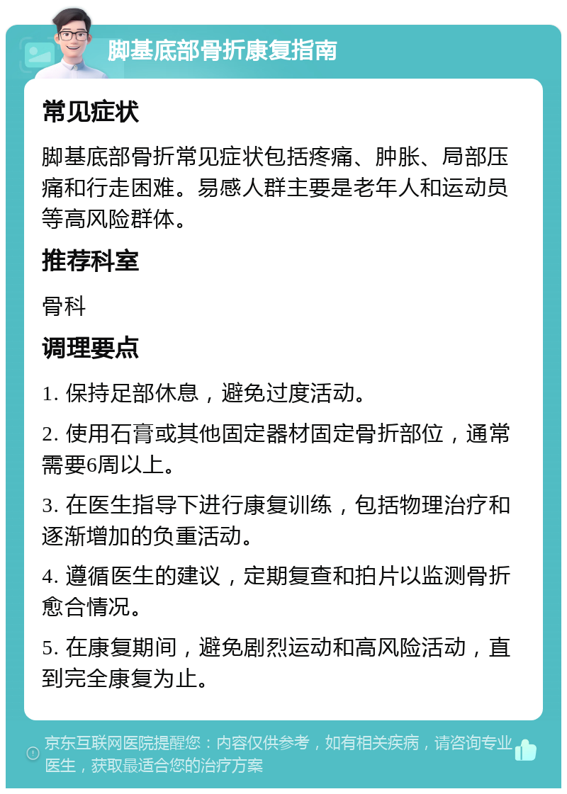 脚基底部骨折康复指南 常见症状 脚基底部骨折常见症状包括疼痛、肿胀、局部压痛和行走困难。易感人群主要是老年人和运动员等高风险群体。 推荐科室 骨科 调理要点 1. 保持足部休息，避免过度活动。 2. 使用石膏或其他固定器材固定骨折部位，通常需要6周以上。 3. 在医生指导下进行康复训练，包括物理治疗和逐渐增加的负重活动。 4. 遵循医生的建议，定期复查和拍片以监测骨折愈合情况。 5. 在康复期间，避免剧烈运动和高风险活动，直到完全康复为止。