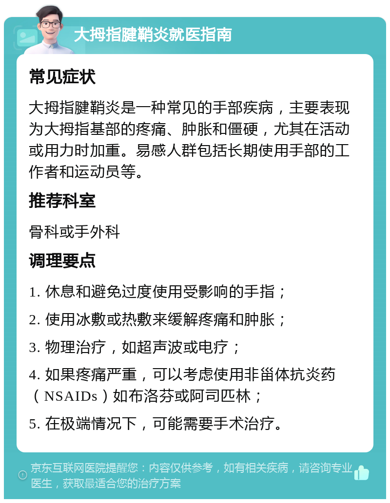 大拇指腱鞘炎就医指南 常见症状 大拇指腱鞘炎是一种常见的手部疾病，主要表现为大拇指基部的疼痛、肿胀和僵硬，尤其在活动或用力时加重。易感人群包括长期使用手部的工作者和运动员等。 推荐科室 骨科或手外科 调理要点 1. 休息和避免过度使用受影响的手指； 2. 使用冰敷或热敷来缓解疼痛和肿胀； 3. 物理治疗，如超声波或电疗； 4. 如果疼痛严重，可以考虑使用非甾体抗炎药（NSAIDs）如布洛芬或阿司匹林； 5. 在极端情况下，可能需要手术治疗。