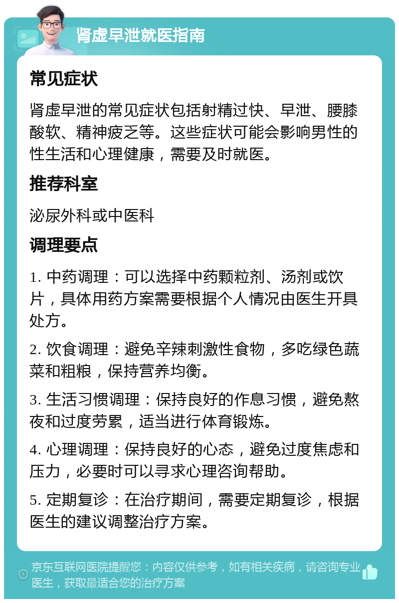 肾虚早泄就医指南 常见症状 肾虚早泄的常见症状包括射精过快、早泄、腰膝酸软、精神疲乏等。这些症状可能会影响男性的性生活和心理健康，需要及时就医。 推荐科室 泌尿外科或中医科 调理要点 1. 中药调理：可以选择中药颗粒剂、汤剂或饮片，具体用药方案需要根据个人情况由医生开具处方。 2. 饮食调理：避免辛辣刺激性食物，多吃绿色蔬菜和粗粮，保持营养均衡。 3. 生活习惯调理：保持良好的作息习惯，避免熬夜和过度劳累，适当进行体育锻炼。 4. 心理调理：保持良好的心态，避免过度焦虑和压力，必要时可以寻求心理咨询帮助。 5. 定期复诊：在治疗期间，需要定期复诊，根据医生的建议调整治疗方案。