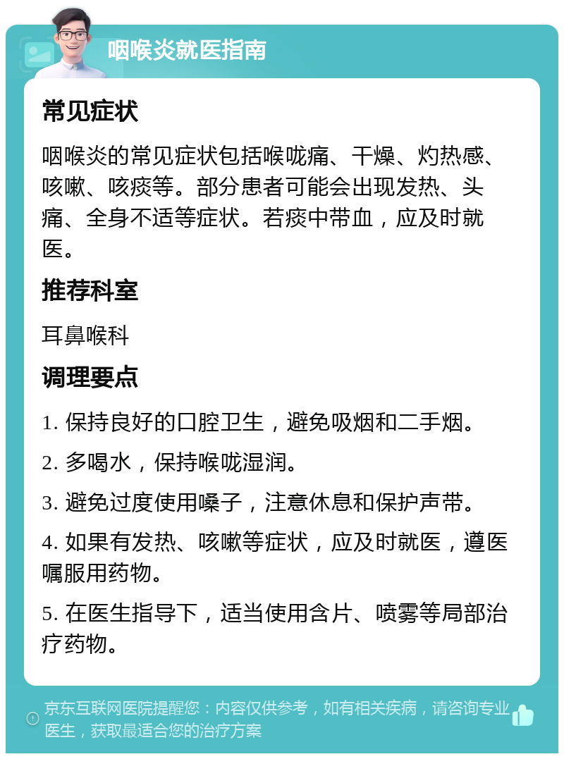 咽喉炎就医指南 常见症状 咽喉炎的常见症状包括喉咙痛、干燥、灼热感、咳嗽、咳痰等。部分患者可能会出现发热、头痛、全身不适等症状。若痰中带血，应及时就医。 推荐科室 耳鼻喉科 调理要点 1. 保持良好的口腔卫生，避免吸烟和二手烟。 2. 多喝水，保持喉咙湿润。 3. 避免过度使用嗓子，注意休息和保护声带。 4. 如果有发热、咳嗽等症状，应及时就医，遵医嘱服用药物。 5. 在医生指导下，适当使用含片、喷雾等局部治疗药物。