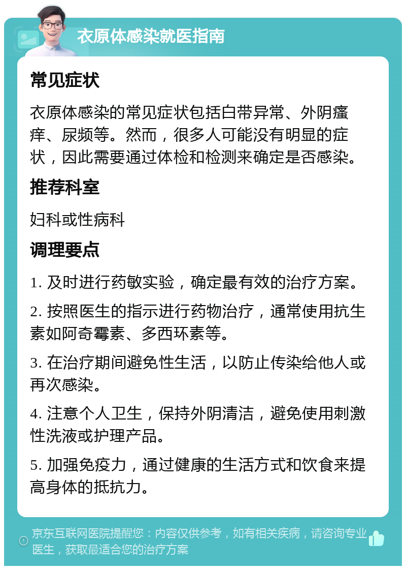 衣原体感染就医指南 常见症状 衣原体感染的常见症状包括白带异常、外阴瘙痒、尿频等。然而，很多人可能没有明显的症状，因此需要通过体检和检测来确定是否感染。 推荐科室 妇科或性病科 调理要点 1. 及时进行药敏实验，确定最有效的治疗方案。 2. 按照医生的指示进行药物治疗，通常使用抗生素如阿奇霉素、多西环素等。 3. 在治疗期间避免性生活，以防止传染给他人或再次感染。 4. 注意个人卫生，保持外阴清洁，避免使用刺激性洗液或护理产品。 5. 加强免疫力，通过健康的生活方式和饮食来提高身体的抵抗力。