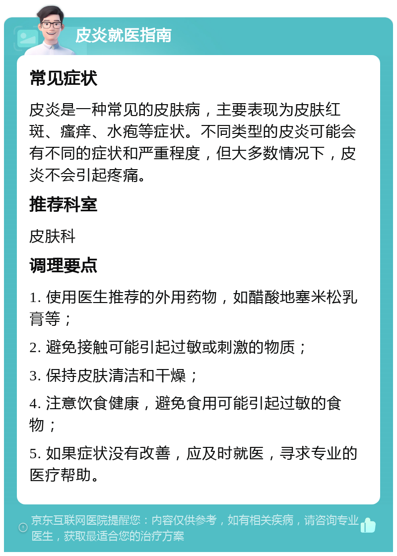 皮炎就医指南 常见症状 皮炎是一种常见的皮肤病，主要表现为皮肤红斑、瘙痒、水疱等症状。不同类型的皮炎可能会有不同的症状和严重程度，但大多数情况下，皮炎不会引起疼痛。 推荐科室 皮肤科 调理要点 1. 使用医生推荐的外用药物，如醋酸地塞米松乳膏等； 2. 避免接触可能引起过敏或刺激的物质； 3. 保持皮肤清洁和干燥； 4. 注意饮食健康，避免食用可能引起过敏的食物； 5. 如果症状没有改善，应及时就医，寻求专业的医疗帮助。