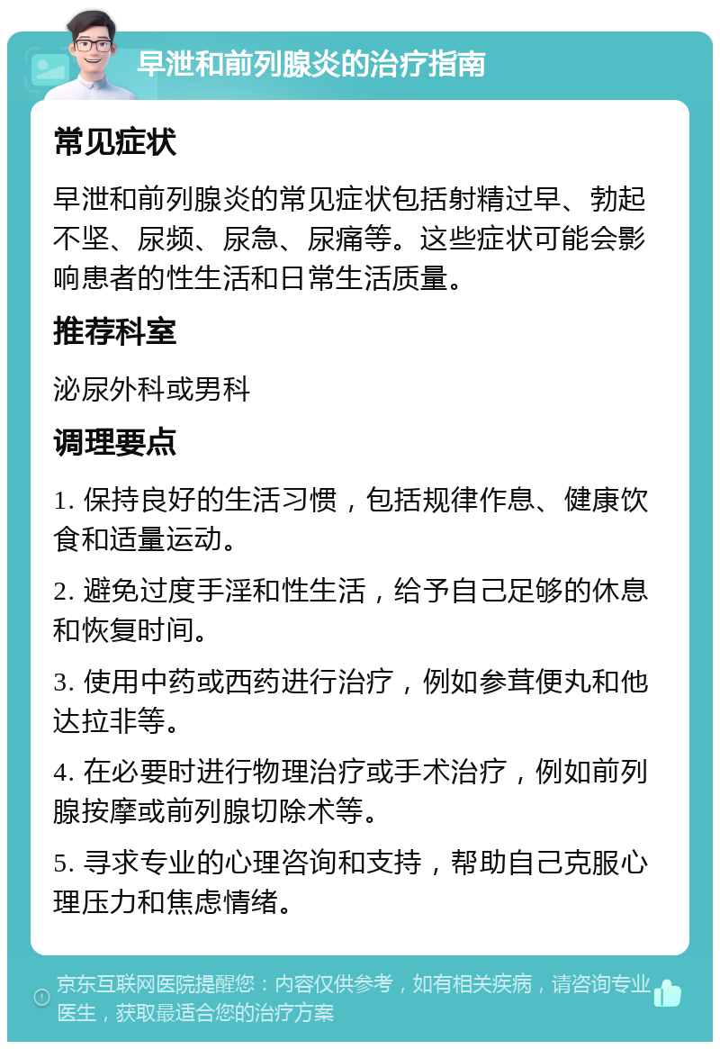 早泄和前列腺炎的治疗指南 常见症状 早泄和前列腺炎的常见症状包括射精过早、勃起不坚、尿频、尿急、尿痛等。这些症状可能会影响患者的性生活和日常生活质量。 推荐科室 泌尿外科或男科 调理要点 1. 保持良好的生活习惯，包括规律作息、健康饮食和适量运动。 2. 避免过度手淫和性生活，给予自己足够的休息和恢复时间。 3. 使用中药或西药进行治疗，例如参茸便丸和他达拉非等。 4. 在必要时进行物理治疗或手术治疗，例如前列腺按摩或前列腺切除术等。 5. 寻求专业的心理咨询和支持，帮助自己克服心理压力和焦虑情绪。