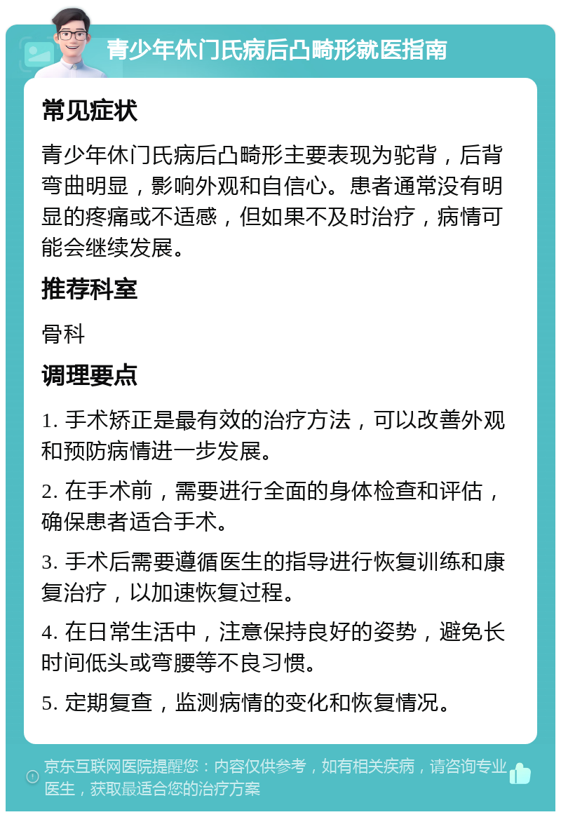 青少年休门氏病后凸畸形就医指南 常见症状 青少年休门氏病后凸畸形主要表现为驼背，后背弯曲明显，影响外观和自信心。患者通常没有明显的疼痛或不适感，但如果不及时治疗，病情可能会继续发展。 推荐科室 骨科 调理要点 1. 手术矫正是最有效的治疗方法，可以改善外观和预防病情进一步发展。 2. 在手术前，需要进行全面的身体检查和评估，确保患者适合手术。 3. 手术后需要遵循医生的指导进行恢复训练和康复治疗，以加速恢复过程。 4. 在日常生活中，注意保持良好的姿势，避免长时间低头或弯腰等不良习惯。 5. 定期复查，监测病情的变化和恢复情况。