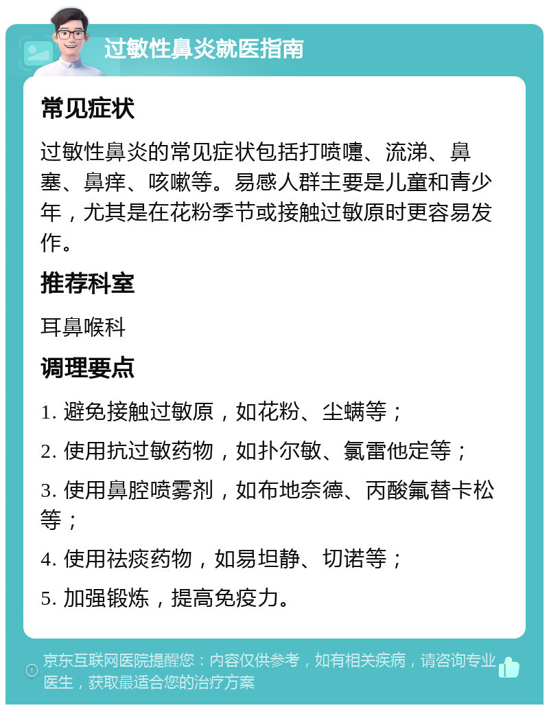 过敏性鼻炎就医指南 常见症状 过敏性鼻炎的常见症状包括打喷嚏、流涕、鼻塞、鼻痒、咳嗽等。易感人群主要是儿童和青少年，尤其是在花粉季节或接触过敏原时更容易发作。 推荐科室 耳鼻喉科 调理要点 1. 避免接触过敏原，如花粉、尘螨等； 2. 使用抗过敏药物，如扑尔敏、氯雷他定等； 3. 使用鼻腔喷雾剂，如布地奈德、丙酸氟替卡松等； 4. 使用祛痰药物，如易坦静、切诺等； 5. 加强锻炼，提高免疫力。