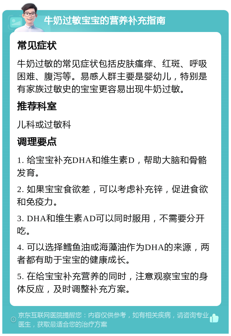 牛奶过敏宝宝的营养补充指南 常见症状 牛奶过敏的常见症状包括皮肤瘙痒、红斑、呼吸困难、腹泻等。易感人群主要是婴幼儿，特别是有家族过敏史的宝宝更容易出现牛奶过敏。 推荐科室 儿科或过敏科 调理要点 1. 给宝宝补充DHA和维生素D，帮助大脑和骨骼发育。 2. 如果宝宝食欲差，可以考虑补充锌，促进食欲和免疫力。 3. DHA和维生素AD可以同时服用，不需要分开吃。 4. 可以选择鳕鱼油或海藻油作为DHA的来源，两者都有助于宝宝的健康成长。 5. 在给宝宝补充营养的同时，注意观察宝宝的身体反应，及时调整补充方案。