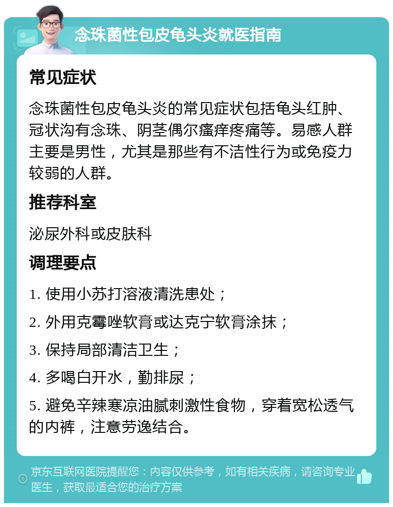 念珠菌性包皮龟头炎就医指南 常见症状 念珠菌性包皮龟头炎的常见症状包括龟头红肿、冠状沟有念珠、阴茎偶尔瘙痒疼痛等。易感人群主要是男性，尤其是那些有不洁性行为或免疫力较弱的人群。 推荐科室 泌尿外科或皮肤科 调理要点 1. 使用小苏打溶液清洗患处； 2. 外用克霉唑软膏或达克宁软膏涂抹； 3. 保持局部清洁卫生； 4. 多喝白开水，勤排尿； 5. 避免辛辣寒凉油腻刺激性食物，穿着宽松透气的内裤，注意劳逸结合。