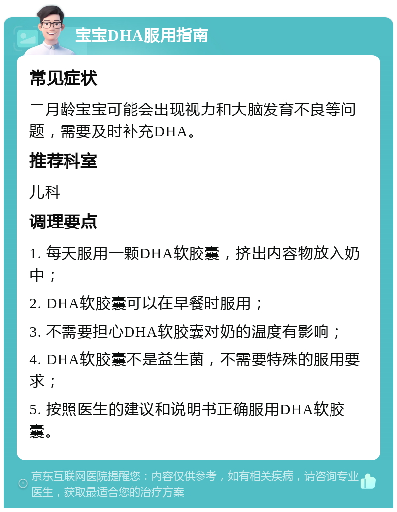 宝宝DHA服用指南 常见症状 二月龄宝宝可能会出现视力和大脑发育不良等问题，需要及时补充DHA。 推荐科室 儿科 调理要点 1. 每天服用一颗DHA软胶囊，挤出内容物放入奶中； 2. DHA软胶囊可以在早餐时服用； 3. 不需要担心DHA软胶囊对奶的温度有影响； 4. DHA软胶囊不是益生菌，不需要特殊的服用要求； 5. 按照医生的建议和说明书正确服用DHA软胶囊。